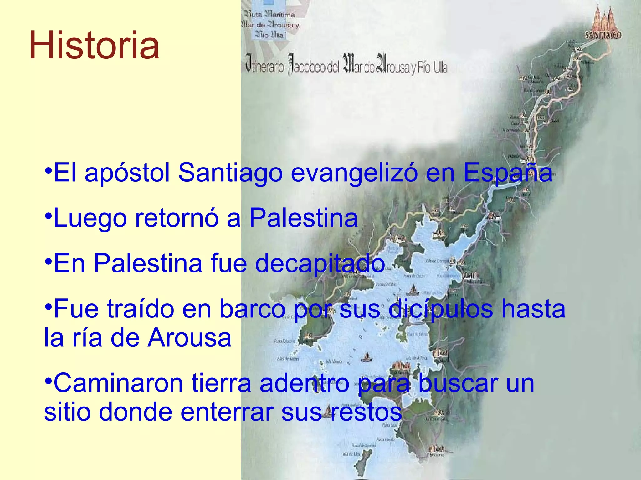 El ap óstol Santiago evangelizó en España Luego retorn ó a Palestina En Palestina fue decapitado Fue traído en barco por sus dicípulos hasta la ría de Arousa Caminaron tierra adentro para buscar un sitio donde enterrar sus restos Historia