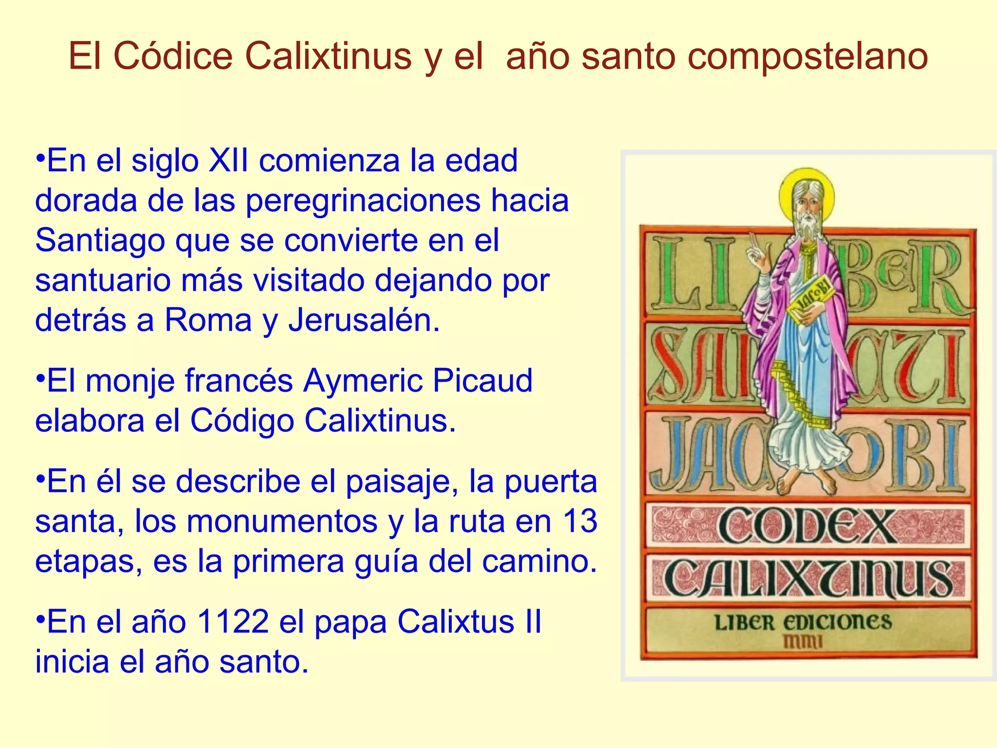 En el siglo XII comienza la edad dorada de las peregrinaciones hacia Santiago que se convierte en el santuario m ás visitado dejando por detrás a Roma y Jerusalén. El monje francés Aymeric Picaud elabora el Código Calixtinus. En él se describe el paisaje, la puerta santa, los monumentos y la ruta en 13 etapas, es la primera gu ía del camino. En el año 1122 el papa Calixtus II inicia el año santo. El C ó dice Calixtinus y el año santo compostelano