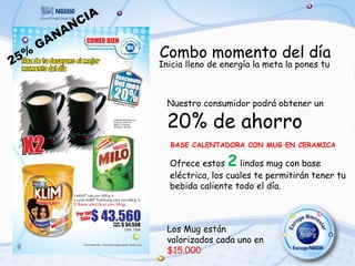 A
              N CI
         NA
      GA
 5%                    Combo momento del día
2                      Inicia lleno de energía la meta la pones tu



                         Nuestro consumidor podrá obtener un

                         20% de ahorro
                         BASE CALENTADORA CON MUG EN CERAMICA

                         Ofrece estos   2  lindos mug con base
                         eléctrica, los cuales te permitirán tener tu
                         bebida caliente todo el día.



                         Los Mug están
                         valorizados cada uno en
                         $15.000
 