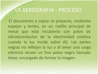 LA XEROGRAFIA - PROCESO
El documento a copiar se proyecta, mediante
espejos y lentes, en un rodillo principal de
metal que está recubierto con polvo de
silicio(conductor de la electricidad estática
cuando la luz incide sobre él). Las partes
negras no reflejan la luz y al tener una carga
eléctrica atraen un fino polvo negro llamado
tóner, encargado de formar la imagen.
 