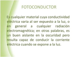 FOTOCONDUCTOR

Es cualquier material cuya conductividad
eléctrica varia al ser expuesto a la luz, o
en general a cualquier radiación
electromagnética; en otras palabras, es
un buen aislante en la oscuridad pero
resulta capaz de conducir la corriente
eléctrica cuando se expone a la luz.
 