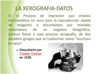 LA XEROGRAFIA-DATOS
Es el Proceso de impresión que emplea
electrostática en seco para la reproducción rápida
de imágenes o documentos por revelado
instantáneo     de    un    negativo   fotográfico,
Carlson llamó a este proceso xerografía, de dos
vocablos griegos que se traducirían como "escritura
en seco“.
 
