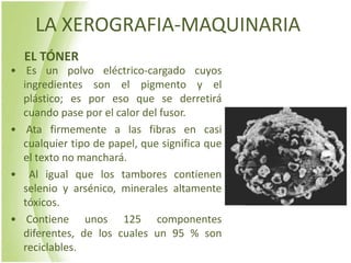 LA XEROGRAFIA-MAQUINARIA
  EL TÓNER
• Es un polvo eléctrico-cargado cuyos
  ingredientes son el pigmento y el
  plástico; es por eso que se derretirá
  cuando pase por el calor del fusor.
• Ata firmemente a las fibras en casi
  cualquier tipo de papel, que significa que
  el texto no manchará.
• Al igual que los tambores contienen
  selenio y arsénico, minerales altamente
  tóxicos.
• Contiene unos 125 componentes
  diferentes, de los cuales un 95 % son
  reciclables.
 