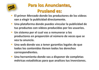   El primer Mercado donde los productores de los vídeos 
   van a elegir la publicidad directamente. 
  Una plataforma donde puedes vincular la publicidad de 
   tus productos con vídeos producidos por los usuarios. 
  Un sistema por el cual vas a remunerar a los 
   productores en proporción al número de veces que se 
   vea tu anuncio.  
  Una web donde vas a tener garanas legales de que 
   todos los contenidos 8enen todos los derechos 
   correspondientes. 
  Una herramienta donde vas a disponer de completas 
   métricas estadís8cas para que analices tus inversiones. 
 