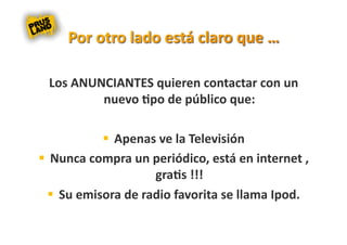 Los ANUNCIANTES quieren contactar con un 
         nuevo 8po de público que: 

              Apenas ve la Televisión 
  Nunca compra un periódico, está en internet , 
                     gra8s !!! 
    Su emisora de radio favorita se llama Ipod. 
 