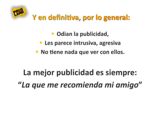   Odian la publicidad,  
        Les parece intrusiva, agresiva  
      No 8ene nada que ver con ellos. 


 La mejor publicidad es siempre: 
“La que me recomienda mi amigo”  
 