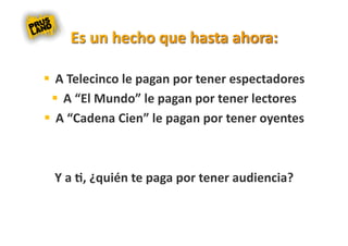   A Telecinco le pagan por tener espectadores 
    A “El Mundo” le pagan por tener lectores 
  A “Cadena Cien” le pagan por tener oyentes 



 Y a 8, ¿quién te paga por tener audiencia? 
 