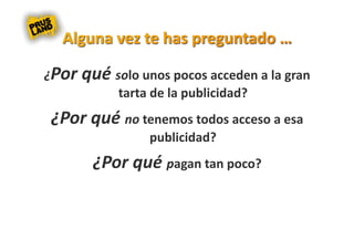 ¿Por qué solo unos pocos acceden a la gran 
          tarta de la publicidad? 
 ¿Por qué no tenemos todos acceso a esa 
                publicidad? 
       ¿Por qué pagan tan poco? 
 
