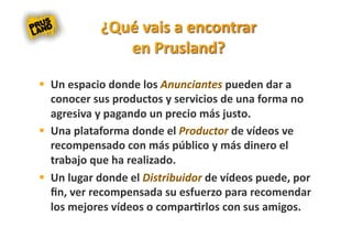   Un espacio donde los Anunciantes pueden dar a 
   conocer sus productos y servicios de una forma no 
   agresiva y pagando un precio más justo. 
  Una plataforma donde el Productor de vídeos ve 
   recompensado con más público y más dinero el 
   trabajo que ha realizado. 
  Un lugar donde el Distribuidor de vídeos puede, por 
   ﬁn, ver recompensada su esfuerzo para recomendar 
   los mejores vídeos o compar8rlos con sus amigos. 
 
