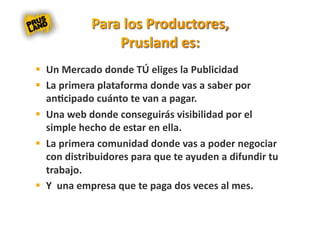   Un Mercado donde TÚ eliges la Publicidad 
  La primera plataforma donde vas a saber por 
   an8cipado cuánto te van a pagar. 
  Una web donde conseguirás visibilidad por el 
   simple hecho de estar en ella. 
  La primera comunidad donde vas a poder negociar 
   con distribuidores para que te ayuden a difundir tu 
   trabajo. 
  Y  una empresa que te paga dos veces al mes. 
 