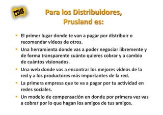   El primer lugar donde te van a pagar por distribuir o 
   recomendar vídeos de otros. 
  Una herramienta donde vas a poder negociar libremente y 
   de forma transparente cuánto quieres cobrar y a cambio 
   de cuántos visionados. 
  Una web donde vas a encontrar los mejores vídeos de la 
   red y a los productores más importantes de la red. 
  La primera empresa que te va a pagar por tu ac8vidad en 
   redes sociales. 
  Un modelo de compensación en donde por primera vez vas 
   a cobrar por lo que hagan los amigos de tus amigos. 
 