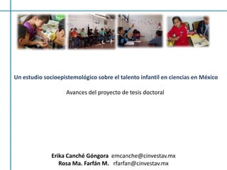 Un estudio socioepistemológico sobre el talento infantil en ciencias en México Avances del proyecto de tesis doctoral  Erika Canché Góngora  emcanche@cinvestav.mx Rosa Ma. Farfán M.   rfarfan@cinvestav.mx 
