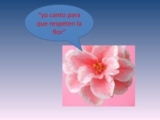 “yo canto para
que respeten la
     flor”
 