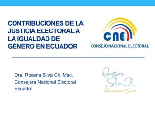 CONTRIBUCIONES DE LA
JUSTICIA ELECTORALA
LA IGUALDAD DE
GÉNERO EN ECUADOR
Dra. Roxana Silva Ch. Msc.
Consejera Nacional Electoral
Ecuador
 