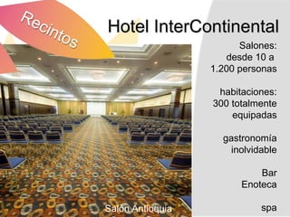 Hotel InterContinental
                        Salones:
                     desde 10 a
                  1.200 personas

                   habitaciones:
                  300 totalmente
                      equipadas

                    gastronomía
                      inolvidable

                            Bar
                        Enoteca

Salón Antioquia              spa
 