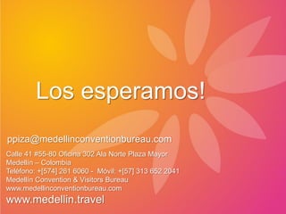 Los esperamos!
ppiza@medellinconventionbureau.com
Calle 41 #55-80 Oficina 302 Ala Norte Plaza Mayor
Medellín – Colombia
Teléfono: +[574] 261 6060 - Móvil: +[57] 313 652 2041
Medellín Convention & Visitors Bureau
www.medellinconventionbureau.com
www.medellin.travel
 