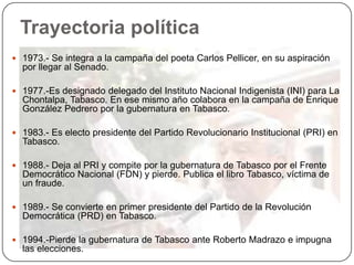 Trayectoria política
 1973.- Se integra a la campaña del poeta Carlos Pellicer, en su aspiración
  por llegar al Senado.

 1977.-Es designado delegado del Instituto Nacional Indigenista (INI) para La
  Chontalpa, Tabasco. En ese mismo año colabora en la campaña de Enrique
  González Pedrero por la gubernatura en Tabasco.

 1983.- Es electo presidente del Partido Revolucionario Institucional (PRI) en
  Tabasco.

 1988.- Deja al PRI y compite por la gubernatura de Tabasco por el Frente
  Democrático Nacional (FDN) y pierde. Publica el libro Tabasco, víctima de
  un fraude.

 1989.- Se convierte en primer presidente del Partido de la Revolución
  Democrática (PRD) en Tabasco.

 1994.-Pierde la gubernatura de Tabasco ante Roberto Madrazo e impugna
  las elecciones.
 