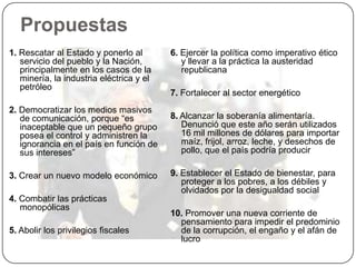 Propuestas
1. Rescatar al Estado y ponerlo al        6. Ejercer la política como imperativo ético
   servicio del pueblo y la Nación,          y llevar a la práctica la austeridad
   principalmente en los casos de la         republicana
   minería, la industria eléctrica y el
   petróleo
                                          7. Fortalecer al sector energético
2. Democratizar los medios masivos
   de comunicación, porque “es            8. Alcanzar la soberanía alimentaría.
   inaceptable que un pequeño grupo          Denunció que este año serán utilizados
   posea el control y administren la         16 mil millones de dólares para importar
   ignorancia en el país en función de       maíz, frijol, arroz, leche, y desechos de
   sus intereses”                            pollo, que el país podría producir

3. Crear un nuevo modelo económico        9. Establecer el Estado de bienestar, para
                                             proteger a los pobres, a los débiles y
                                             olvidados por la desigualdad social
4. Combatir las prácticas
   monopólicas
                                          10. Promover una nueva corriente de
                                            pensamiento para impedir el predominio
5. Abolir los privilegios fiscales          de la corrupción, el engaño y el afán de
                                            lucro
 