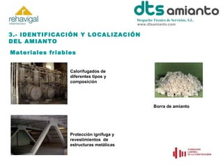 Despacho Técnico de Servicios, S.L.
www.dtsamianto.com

3.- IDENTIFICACIÓN Y LOCALIZACIÓN
DEL AMIANTO
Materiales friables
Calorifugados de
diferentes tipos y
composición

Borra de amianto

Protección ignífuga y
revestimientos de
estructuras metálicas

 