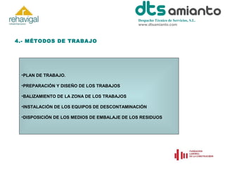 Despacho Técnico de Servicios, S.L.
www.dtsamianto.com

4.- MÉTODOS DE TRABAJO

•PLAN DE TRABAJO.
•PREPARACIÓN Y DISEÑO DE LOS TRABAJOS
•BALIZAMIENTO DE LA ZONA DE LOS TRABAJOS
•INSTALACIÓN DE LOS EQUIPOS DE DESCONTAMINACIÓN
•DISPOSICIÓN DE LOS MEDIOS DE EMBALAJE DE LOS RESIDUOS

 