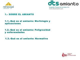 Despacho Técnico de Servicios, S.L.
www.dtsamianto.com

1.- SOBRE EL AMIANTO
1.1.-Qué es el amianto: Morfología y
aplicaciones
1.2.-Qué es el amianto: Peligrosidad
y enfermedades
1.3.-Qué es el amianto: Normativa

 