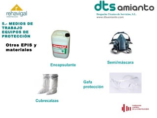 Despacho Técnico de Servicios, S.L.
www.dtsamianto.com

5.- MEDIOS DE
TRABAJO
EQUIPOS DE
PROTECCIÓN

Otros EPIS y
materiales
Semi/máscara

Encapsulante

Gafa
protección
Cubrecalzas

 
