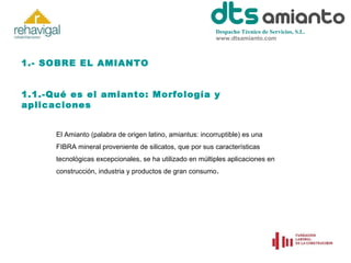 Despacho Técnico de Servicios, S.L.
www.dtsamianto.com

1.- SOBRE EL AMIANTO
1.1.-Qué es el amianto: Morfología y
aplicaciones
El Amianto (palabra de origen latino, amiantus: incorruptible) es una
FIBRA mineral proveniente de silicatos, que por sus características
tecnológicas excepcionales, se ha utilizado en múltiples aplicaciones en
construcción, industria y productos de gran consumo.

 
