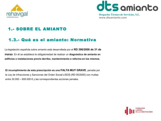 Despacho Técnico de Servicios, S.L.
www.dtsamianto.com

1.- SOBRE EL AMIANTO
1.3.- Qué es el amianto: Normativa
La legislación española sobre amianto está desarrollada por el RD 396/2006 de 31 de

marzo. En él se establece la obligatoriedad de realizar un diagnóstico de amianto en
edificios e instalaciones previo derribo, mantenimiento o reforma en los mismos.

El incumplimiento de esta prescripción es una FALTA MUY GRAVE, penada por
la Ley de Infracciones y Sanciones del Orden Social LISOS (RD 05/2000) con multas
entre 30.000 – 600.000 € y las correspondientes acciones penales.

 