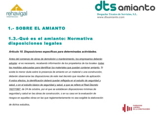 Despacho Técnico de Servicios, S.L.
www.dtsamianto.com

1.- SOBRE EL AMIANTO
1.3.-Qué es el amianto: Normativa
disposiciones legales
Artículo 10. Disposiciones específicas para determinadas actividades.
Antes del comienzo de obras de demolición o mantenimiento, los empresarios deberán
adoptar -si es necesario, recabando información de los propietarios de los locales- todas
las medidas adecuadas para identificar los materiales que puedan contener amianto. Si
existe la menor duda sobre la presencia de amianto en un material o una construcción,
deberán observarse las disposiciones de este real decreto que resulten de aplicación.
A estos efectos, la identificación deberá quedar reflejada en el estudio de seguridad y
salud, o en el estudio básico de seguridad y salud, a que se refiere el Real Decreto
1627/1997, de 24 de octubre, por el que se establecen disposiciones mínimas de
seguridad y salud en las obras de construcción, o en su caso en la evaluación de
riesgos en aquellas obras en las que reglamentariamente no sea exigible la elaboración
de dichos estudios

.

 