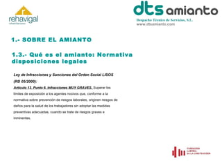 Despacho Técnico de Servicios, S.L.
www.dtsamianto.com

1.- SOBRE EL AMIANTO
1.3.- Qué es el amianto: Normativa
disposiciones legales
Ley de Infracciones y Sanciones del Orden Social LISOS
(RD 05/2000):
Artículo 13. Punto 6. Infracciones MUY GRAVES. Superar los
límites de exposición a los agentes nocivos que, conforme a la
normativa sobre prevención de riesgos laborales, originen riesgos de
daños para la salud de los trabajadores sin adoptar las medidas
preventivas adecuadas, cuando se trate de riesgos graves e
inminentes.

 