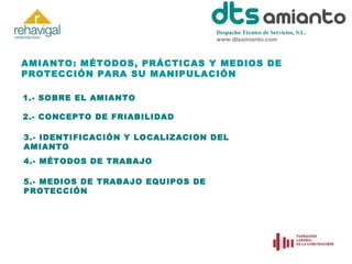 Despacho Técnico de Servicios, S.L.
www.dtsamianto.com

AMIANTO: MÉTODOS, PRÁCTICAS Y MEDIOS DE
PROTECCIÓN PARA SU MANIPULACIÓN
1.- SOBRE EL AMIANTO
2.- CONCEPTO DE FRIABILIDAD
3.- IDENTIFICACIÓN Y LOCALIZACION DEL
AMIANTO
4.- MÉTODOS DE TRABAJO
5.- MEDIOS DE TRABAJO EQUIPOS DE
PROTECCIÓN

 