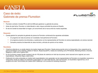 Caso de éxito:
Gabinete de prensa Flumotion
Situación
   Flumotion contrató a Canela PR en abril de 2009 para gestionar su gabinete de prensa.
   Antes de esta fecha, Flumotion no había llevado a cabo ninguna actividad de prensa en España.
   El reto de Canela fue desarrollar la imagen y el conocimiento de la marca entre los medios españoles.


Respuesta
   Canela gestionó la campaña de gabinete de prensa de Flumotion combinando las siguientes actividades:
           Un programa de notas de prensa con novedades mensualmente de Flumotion.
           Un programa proactivo de entrevistas y cuestionarios con los representantes de Flumotion en prensa especializada y en prensa nacional.
           Campaña proactiva de desarrollo de casos de éxito y artículos de opinión en los medios.


Resultados
   Cobertura obtenida en un amplio abanico de medios target para Flumotion. Desde prensa escrita como La Vanguardia o Avui, pasando por la
    prensa tecnológica como CiberSur, Redes & Telecom, MuyComputerPro, medios de marketing como PR Noticias, Marketing Directo o Eventos
    Magazine y radio como Cadena SER.
   En los 6 primeros meses Canela consiguió más de 100 piezas de cobertura en todo tipo de prensa, tanto nacional como regional, así como
    especializada, influyentes blogs y webs online.
   Publicación de varias entrevistas en medios tanto especializados como generales con los representantes de Flumotion en el periódico nacional La
    Vanguardia, donde se publicó una entrevista a toda pagina con Jean Noel Saunier, CEO de Flumotion, en el periódico regional Avui, en el
    programa de radio Tecno-Esfera de Cadena SER Catalunya o en la revista de marketing Interactiva.
 
