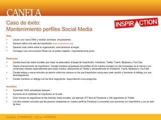 Caso de éxito:
Mantenimiento perfiles Social Media
Reto
      Lanzar una nueva ONG y reclutar activistas, simpatizantes.
      Generar tráfico a la web de InspirAction www.inspiraction.org.
      Generar ruido online sobre la organización, acercándonos al target.
      Conseguir una comunicación fluida con el público objetivo, mayoritariamente joven.


Respuesta
      Canela buscó las redes sociales que mejor se adecuaban al target de InspirAction: Facebook, Twitter, Tuenti, MySpace y YouTube.
      Desde el lanzamiento de InspirAction, Canela mantiene actualizado los perfiles de los medios sociales con las novedades de la marca y con
       contenidos creados especialmente para estos medios, diáriamente en Twitter y semanalmente en Facebook, Tuenti, MySpace y YouTube.
      Canela enlaza y marca artículos de opinión sobre los campos en los que InspirAction actúa para crear opinión y favorecer el diálogo con sus
       fans/seguidores.
      Canela mantiene un diálogo con los fans /seguidores, respondiendo a sus preguntas.


esultados
      Contenido 100% actualizado siempre.
      Aumento de la visibilidad de InspiAction en la web.
      Gran número de seguidores en las distintas redes sociales, por ejemplo 377 fans en Facebook y 336 seguidores en Twitter.
      Los fans enlazan artículos que les parecen intresantes en nuestro perfil de Facebook y comparten sus opiniones con InspirAction y con el resto
       de fans.
 
