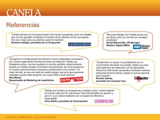 Referencias
  “Canela siempre me ha proporcionado información actualizada, junto con detalles              “Me gusta trabajar con Canela porque son
  que me han ayudado a entender el contexto de los clientes con los que operan.                tan serios como yo a la hora de conseguir
  Eso es lo mejor para sus clientes y para mis lectores”.                                      resultados”.
  Norberto Gallego, periodista de La Vanguardia                                                Daniel Mauerhofer, PR Manager
                                                                                               Western Digital EMEA




“Escogimos a Canela porqué demostraron mucha creatividad y entusiasmo
por nuestra organización durante el proceso de selección. Desde que                  “Canela tiene un equipo muy profesional con un
trabajamos juntos, nos han ayudado en muchos sentidos, proporcionando                conocimiento del sector muy amplio. Saben muy bien
soporte en medios sociales y formación de portavoces, así como ayudarnos             como gestionar las relaciones con los periodistas.
en nuestro posicionamiento corporativo y lanzamiento a los medios. Y lo              Ofrecen la información apropiada y contestan nuestras
mejor de todo, es que son parte de nuestro equipo, que es lo que realmente           peticiones de forma eficaz y rápida, lo que es esencial
necesitas cuando estás lanzando una nueva ONG a nivel nacional.”                     para nosotros”.
Nick Marsh,                                                                          Ricardo Gómez,
Responsable de Marketing de InspirAction                                             periodista de Computer Hoy



                                   “Desde que Canela y yo empezamos a trabajar juntos, nuestra relación
                                   ha crecido cada día con más fuerza. Para Cosmopolitan en general, y
                                   para mi, es un placer colaborar con un equipo tan eficiente y
                                   responsable”.
                                   Chus Salido, periodista de Cosmopolitan
 