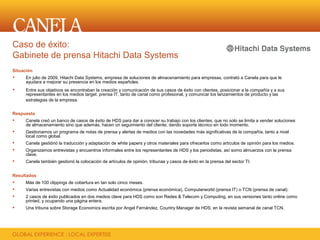 Caso de éxito:
Gabinete de prensa Hitachi Data Systems
Situación
     En julio de 2009, Hitachi Data Systems, empresa de soluciones de almacenamiento para empresas, contrató a Canela para que le
      ayudara a mejorar su presencia en los medios españoles.
     Entre sus objetivos se encontraban la creación y comunicación de sus casos de éxito con clientes, posicionar a la compañía y a sus
      representantes en los medios target: prensa IT, tanto de canal como profesional, y comunicar los lanzamientos de producto y las
      estrategias de la empresa.


Respuesta
    Canela creó un banco de casos de éxito de HDS para dar a conocer su trabajo con los clientes, que no solo se limita a vender soluciones
     de almacenamiento sino que además, hacen un seguimiento del cliente, dando soporte técnico en todo momento.
    Gestionamos un programa de notas de prensa y alertas de medios con las novedades más significativas de la compañía, tanto a nivel
     local como global.
    Canela gestiónó la traducción y adaptación de white papers y otros materiales para ofrecerlos como artículos de opinión para los medios.
    Organizamos entrevistas y encuentros informales entre los representantes de HDS y los periodistas, así somo almuerzos con la prensa
     clave.
    Canela también gestionó la colocación de artículos de opinión, tribunas y casos de éxito en la prensa del sector TI.


Resultados
    Más de 100 clippings de cobertura en tan solo cinco meses.
    Varias entrevistas con medios como Actualidad económica (prensa económica), Computerworld (prensa IT) o TCN (prensa de canal).
    2 casos de éxito publicados en dos medios clave para HDS como son Redes & Telecom y Computing, en sus versiones tanto online como
     printed, y ocupando una página entera.
    Una tribuna sobre Storage Economics escrita por Angel Fernández, Country Manager de HDS, en la revista semanal de canal TCN.
 
