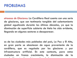 Retroceso de Glaciares :   La Cordillera Real cuenta con una serie de glaciares, que son testimonio tangible del calentamiento global agudizado durante las últimas décadas, ya que la disminución de superficie cubierta de hielo ha sido evidente, llegando en algunos sectores a desaparecer. Dos de las ciudades más pobladas del país, La Paz y El Alto, en gran parte se abastecen de agua proveniente de la cordillera, que es regulada por los glaciares y por infraestructura artificial. En este contexto, para estas ciudades en franco crecimiento, la disminución de la regulación natural provista por los glaciares es una amenaza inminente. PROBLEMAS 