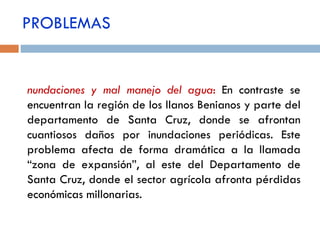 Inundaciones y mal manejo del agua :   En contraste se encuentran la región de los llanos Benianos y parte del departamento de Santa Cruz, donde se afrontan cuantiosos daños por inundaciones periódicas. Este problema afecta de forma dramática a la llamada “zona de expansión”, al este del Departamento de Santa Cruz, donde el sector agrícola afronta pérdidas económicas millonarias. PROBLEMAS 