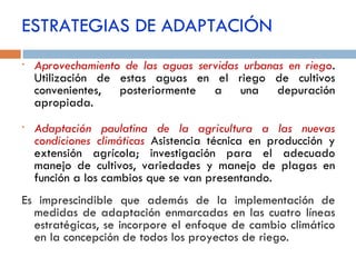 Aprovechamiento de las aguas servidas urbanas en riego .  Utilización de estas aguas en el riego de cultivos convenientes, posteriormente a una depuración apropiada. Adaptación paulatina de la agricultura a las nuevas condiciones climáticas  Asistencia técnica en producción y extensión agrícola; investigación para el adecuado manejo de cultivos, variedades y manejo de plagas en función a los cambios que se van presentando. Es imprescindible que además de la implementación de medidas de adaptación enmarcadas en las cuatro líneas estratégicas, se incorpore el enfoque de cambio climático en la concepción de todos los proyectos de riego. ESTRATEGIAS DE ADAPTACIÓN 