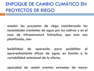 ENFOQUE DE CAMBIO CLIMÁTICO EN PROYECTOS DE RIEGO Concebir los proyectos de riego considerando las necesidades crecientes de agua por los cultivos y en el caso de infraestructura hidráulica, que esta sea planificada, con: Flexibilidad de operación para posibilitar el aprovechamiento eficaz de agua, en función a la variabilidad estacional de la oferta, Capacidad de resistir eventos extremos de mayor magnitud a los acostumbrados,  Mayor vida útil 