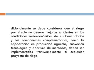 Adicionalmente se debe considerar que el riego por sí solo no genera mejoras suficientes en las condiciones socioeconómicas de sus beneficiarios y los componentes complementarios, como la capacitación en producción agrícola, innovación tecnológica y apertura de mercados, deben ser implementados transversalmente a cualquier proyecto de riego. 