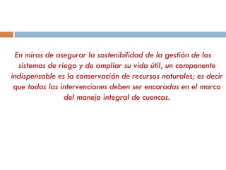 En miras de asegurar la sostenibilidad de la gestión de los sistemas de riego y de ampliar su vida útil, un componente indispensable es la conservación de recursos naturales; es decir que todas las intervenciones deben ser encaradas en el marco del manejo integral de cuencas. 