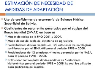 ESTIMACIÓN DE NECESIDAD DE MEDIDAS DE ADAPTACIÓN Uso de coeficientes de escorrentía de Balance Hídrico Superficial de Bolivia. Coeficientes de escorrentía generados por el equipo del Banco Mundial (SWAT) en base a: Mapas de suelos de la FAO 2001 y 2009. Mapa de uso del suelo del ministerio de agricultura Precipitaciones diarias medidas en 127 estaciones meteorológicas suministradas por el SENAMHI para el periodo 1998 – 2008. Precipitaciones de 12 estaciones virtuales generadas por la NASA, para el periodo 1998 – 2008. Calibración con caudales diarios medidos en 5 estaciones hidrométricas para el periodo 1998 – 2008. La cual fue utilizada para calibración del modelo. 