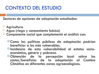 CONTEXTO DEL ESTUDIO Sectores de opciones de adaptación estudiados: Agricultura  Agua (riego y saneamiento básico) Componente social que complementó el análisis con: Como las políticas públicas de adaptación podrían beneficiar a los más vulnerables. Incidencia de esta vulnerabilidad el estatus socio-económico, género y pobreza. Obtención de la percepción local sobre los costos/beneficios de la adaptación al Cambio Climático en diferentes zonas agroecológicas. 