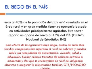 EL RIEGO EN EL PAÍS Cerca al 40% de la población del país está asentada en el área rural y en gran medida tienen su economía basada en actividades principalmente agrícolas. Este sector reporta un aporte de cerca al 15% del PIB.  ( Instituto Nacional de Estadística INE) Como efecto de la agricultura bajo riego, cuatro de cada diez familias campesinas han superado el nivel de pobreza y pueden cubrir sus necesidades de alimentación, vivienda, salud y educación. Similar número transitan de pobreza extrema a moderada y dos que se encontraban en nivel de indigencia alcanzan a asegurar la alimentación familiar.   GTZ/PROAGRO (2009) 