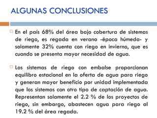 ALGUNAS CONCLUSIONES En el país 68% del área bajo cobertura de sistemas de riego, es regada en verano -época húmeda- y solamente 32% cuenta con riego en invierno, que es cuando se presenta mayor necesidad de agua. Los sistemas de riego con embalse proporcionan equilibro estacional en la oferta de agua para riego y generan mayor beneficio por unidad implementada que los sistemas con otro tipo de captación de agua. Representan solamente el 2.2 % de los proyectos de riego, sin embargo, abastecen agua para riego al 19.2 % del área regada. 