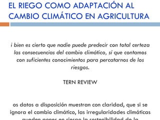 EL RIEGO COMO ADAPTACIÓN AL CAMBIO CLIMÁTICO EN AGRICULTURA Si bien es cierto que nadie puede predecir con total certeza las consecuencias del cambio climático, sí que contamos con suficientes conocimientos para percatarnos de los riesgos . STERN REVIEW Los datos a disposición muestran con claridad, que si se ignora el cambio climático, las irregularidades climáticas pueden poner en riesgo la sostenibilidad de la agricultura en el país 