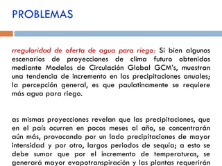 PROBLEMAS Irregularidad de oferta de agua para riego:   Si bien algunos escenarios de proyecciones de clima futuro obtenidos mediante Modelos de Circulación Global GCM’s, muestran una tendencia de incremento en las precipitaciones anuales; la percepción general, es que paulatinamente se requiere más agua para riego. Las mismas proyecciones revelan que las precipitaciones, que en el país ocurren en pocos meses al año, se concentrarán aún más, provocando por un lado precipitaciones de mayor intensidad y por otro, largos periodos de sequía; a esto se debe sumar que por el incremento de temperaturas, se generará mayor evapotranspiración y las plantas requerirán más agua durante su ciclo vegetativo. 
