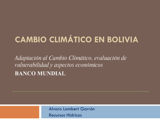CAMBIO CLIMÁTICO EN BOLIVIA Adaptación al Cambio Climático, evaluación de vulnerabilidad y aspectos económicos BANCO MUNDIAL Alvaro Lambert Garrón Recursos Hídricos 
