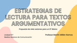 Profesor:Martín Millán Ramos
ESTRATEGIAS DE
LECTURA PARA TEXTOS
ARGUMENTATIVOS
Propuesta de siete sesiones para un 8° Básico
Unidad N°7
Medios Masivos de Comunicación
 