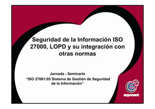 Seguridad de la Información ISO
  27000, LOPD y su integración con
           otras normas


             Jornada - Seminario
“ISO 27001:05 Sistema de Gestión de Seguridad
              de la Información”
 